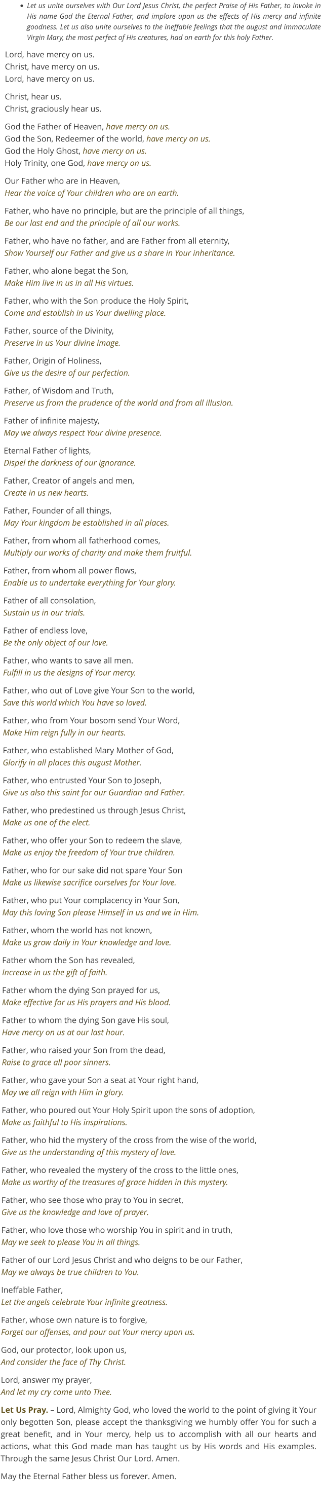 •	Let us unite ourselves with Our Lord Jesus Christ, the perfect Praise of His Father, to invoke in His name God the Eternal Father, and implore upon us the effects of His mercy and infinite goodness. Let us also unite ourselves to the ineffable feelings that the august and immaculate Virgin Mary, the most perfect of His creatures, had on earth for this holy Father. Lord, have mercy on us. Christ, have mercy on us.Lord, have mercy on us.  Christ, hear us. Christ, graciously hear us. God the Father of Heaven, have mercy on us.God the Son, Redeemer of the world, have mercy on us.God the Holy Ghost, have mercy on us.Holy Trinity, one God, have mercy on us. Our Father who are in Heaven,Hear the voice of Your children who are on earth. Father, who have no principle, but are the principle of all things,Be our last end and the principle of all our works. Father, who have no father, and are Father from all eternity,Show Yourself our Father and give us a share in Your inheritance. Father, who alone begat the Son,Make Him live in us in all His virtues. Father, who with the Son produce the Holy Spirit,Come and establish in us Your dwelling place. Father, source of the Divinity,Preserve in us Your divine image. Father, Origin of Holiness,Give us the desire of our perfection. Father, of Wisdom and Truth,Preserve us from the prudence of the world and from all illusion. Father of infinite majesty,May we always respect Your divine presence. Eternal Father of lights,Dispel the darkness of our ignorance. Father, Creator of angels and men,Create in us new hearts. Father, Founder of all things,May Your kingdom be established in all places. Father, from whom all fatherhood comes,Multiply our works of charity and make them fruitful. Father, from whom all power flows,Enable us to undertake everything for Your glory. Father of all consolation,Sustain us in our trials. Father of endless love,Be the only object of our love. Father, who wants to save all men.Fulfill in us the designs of Your mercy. Father, who out of Love give Your Son to the world,Save this world which You have so loved. Father, who from Your bosom send Your Word,Make Him reign fully in our hearts. Father, who established Mary Mother of God,Glorify in all places this august Mother. Father, who entrusted Your Son to Joseph,Give us also this saint for our Guardian and Father. Father, who predestined us through Jesus Christ,Make us one of the elect. Father, who offer your Son to redeem the slave,Make us enjoy the freedom of Your true children. Father, who for our sake did not spare Your SonMake us likewise sacrifice ourselves for Your love. Father, who put Your complacency in Your Son,May this loving Son please Himself in us and we in Him. Father, whom the world has not known,Make us grow daily in Your knowledge and love. Father whom the Son has revealed,Increase in us the gift of faith. Father whom the dying Son prayed for us,Make effective for us His prayers and His blood. Father to whom the dying Son gave His soul,Have mercy on us at our last hour. Father, who raised your Son from the dead,Raise to grace all poor sinners. Father, who gave your Son a seat at Your right hand,May we all reign with Him in glory. Father, who poured out Your Holy Spirit upon the sons of adoption,Make us faithful to His inspirations. Father, who hid the mystery of the cross from the wise of the world,Give us the understanding of this mystery of love. Father, who revealed the mystery of the cross to the little ones,Make us worthy of the treasures of grace hidden in this mystery. Father, who see those who pray to You in secret,Give us the knowledge and love of prayer. Father, who love those who worship You in spirit and in truth,May we seek to please You in all things. Father of our Lord Jesus Christ and who deigns to be our Father,May we always be true children to You. Ineffable Father,Let the angels celebrate Your infinite greatness. Father, whose own nature is to forgive,Forget our offenses, and pour out Your mercy upon us. God, our protector, look upon us,And consider the face of Thy Christ. Lord, answer my prayer,And let my cry come unto Thee. Let Us Pray. – Lord, Almighty God, who loved the world to the point of giving it Your only begotten Son, please accept the thanksgiving we humbly offer You for such a great benefit, and in Your mercy, help us to accomplish with all our hearts and actions, what this God made man has taught us by His words and His examples. Through the same Jesus Christ Our Lord. Amen. May the Eternal Father bless us forever. Amen.