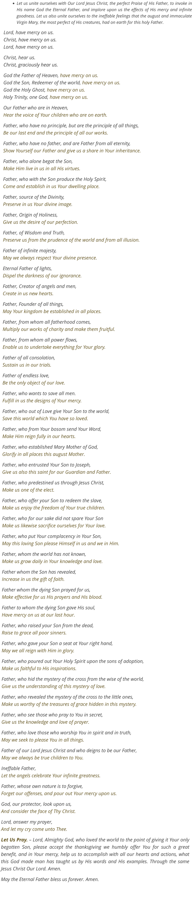 •	Let us unite ourselves with Our Lord Jesus Christ, the perfect Praise of His Father, to invoke in His name God the Eternal Father, and implore upon us the effects of His mercy and infinite goodness. Let us also unite ourselves to the ineffable feelings that the august and immaculate Virgin Mary, the most perfect of His creatures, had on earth for this holy Father. Lord, have mercy on us. Christ, have mercy on us.Lord, have mercy on us.  Christ, hear us. Christ, graciously hear us. God the Father of Heaven, have mercy on us.God the Son, Redeemer of the world, have mercy on us.God the Holy Ghost, have mercy on us.Holy Trinity, one God, have mercy on us. Our Father who are in Heaven,Hear the voice of Your children who are on earth. Father, who have no principle, but are the principle of all things,Be our last end and the principle of all our works. Father, who have no father, and are Father from all eternity,Show Yourself our Father and give us a share in Your inheritance. Father, who alone begat the Son,Make Him live in us in all His virtues. Father, who with the Son produce the Holy Spirit,Come and establish in us Your dwelling place. Father, source of the Divinity,Preserve in us Your divine image. Father, Origin of Holiness,Give us the desire of our perfection. Father, of Wisdom and Truth,Preserve us from the prudence of the world and from all illusion. Father of infinite majesty,May we always respect Your divine presence. Eternal Father of lights,Dispel the darkness of our ignorance. Father, Creator of angels and men,Create in us new hearts. Father, Founder of all things,May Your kingdom be established in all places. Father, from whom all fatherhood comes,Multiply our works of charity and make them fruitful. Father, from whom all power flows,Enable us to undertake everything for Your glory. Father of all consolation,Sustain us in our trials. Father of endless love,Be the only object of our love. Father, who wants to save all men.Fulfill in us the designs of Your mercy. Father, who out of Love give Your Son to the world,Save this world which You have so loved. Father, who from Your bosom send Your Word,Make Him reign fully in our hearts. Father, who established Mary Mother of God,Glorify in all places this august Mother. Father, who entrusted Your Son to Joseph,Give us also this saint for our Guardian and Father. Father, who predestined us through Jesus Christ,Make us one of the elect. Father, who offer your Son to redeem the slave,Make us enjoy the freedom of Your true children. Father, who for our sake did not spare Your SonMake us likewise sacrifice ourselves for Your love. Father, who put Your complacency in Your Son,May this loving Son please Himself in us and we in Him. Father, whom the world has not known,Make us grow daily in Your knowledge and love. Father whom the Son has revealed,Increase in us the gift of faith. Father whom the dying Son prayed for us,Make effective for us His prayers and His blood. Father to whom the dying Son gave His soul,Have mercy on us at our last hour. Father, who raised your Son from the dead,Raise to grace all poor sinners. Father, who gave your Son a seat at Your right hand,May we all reign with Him in glory. Father, who poured out Your Holy Spirit upon the sons of adoption,Make us faithful to His inspirations. Father, who hid the mystery of the cross from the wise of the world,Give us the understanding of this mystery of love. Father, who revealed the mystery of the cross to the little ones,Make us worthy of the treasures of grace hidden in this mystery. Father, who see those who pray to You in secret,Give us the knowledge and love of prayer. Father, who love those who worship You in spirit and in truth,May we seek to please You in all things. Father of our Lord Jesus Christ and who deigns to be our Father,May we always be true children to You. Ineffable Father,Let the angels celebrate Your infinite greatness. Father, whose own nature is to forgive,Forget our offenses, and pour out Your mercy upon us. God, our protector, look upon us,And consider the face of Thy Christ. Lord, answer my prayer,And let my cry come unto Thee. Let Us Pray. – Lord, Almighty God, who loved the world to the point of giving it Your only begotten Son, please accept the thanksgiving we humbly offer You for such a great benefit, and in Your mercy, help us to accomplish with all our hearts and actions, what this God made man has taught us by His words and His examples. Through the same Jesus Christ Our Lord. Amen. May the Eternal Father bless us forever. Amen.
