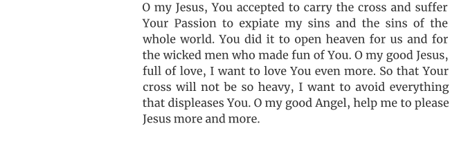 O my Jesus, You accepted to carry the cross and suffer Your Passion to expiate my sins and the sins of the whole world. You did it to open heaven for us and for the wicked men who made fun of You. O my good Jesus, full of love, I want to love You even more. So that Your cross will not be so heavy, I want to avoid everything that displeases You. O my good Angel, help me to please Jesus more and more.