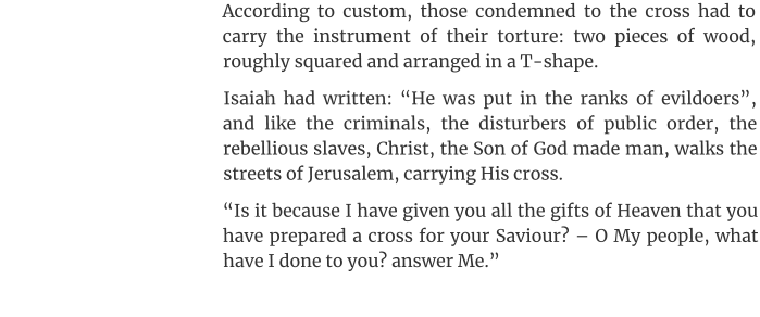 According to custom, those condemned to the cross had to carry the instrument of their torture: two pieces of wood, roughly squared and arranged in a T-shape. Isaiah had written: “He was put in the ranks of evildoers”, and like the criminals, the disturbers of public order, the rebellious slaves, Christ, the Son of God made man, walks the streets of Jerusalem, carrying His cross. “Is it because I have given you all the gifts of Heaven that you have prepared a cross for your Saviour? – O My people, what have I done to you? answer Me.”