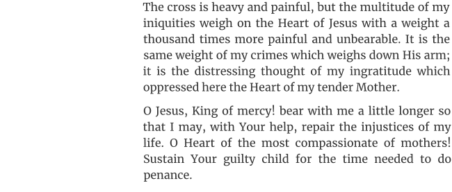 The cross is heavy and painful, but the multitude of my iniquities weigh on the Heart of Jesus with a weight a thousand times more painful and unbearable. It is the same weight of my crimes which weighs down His arm; it is the distressing thought of my ingratitude which oppressed here the Heart of my tender Mother. O Jesus, King of mercy! bear with me a little longer so that I may, with Your help, repair the injustices of my life. O Heart of the most compassionate of mothers! Sustain Your guilty child for the time needed to do penance.