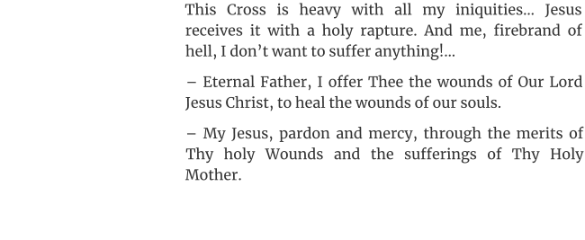 This Cross is heavy with all my iniquities… Jesus receives it with a holy rapture. And me, firebrand of hell, I don’t want to suffer anything!… – Eternal Father, I offer Thee the wounds of Our Lord Jesus Christ, to heal the wounds of our souls. – My Jesus, pardon and mercy, through the merits of Thy holy Wounds and the sufferings of Thy Holy Mother.